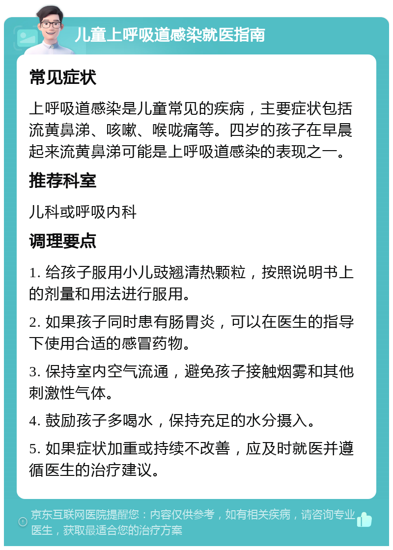 儿童上呼吸道感染就医指南 常见症状 上呼吸道感染是儿童常见的疾病，主要症状包括流黄鼻涕、咳嗽、喉咙痛等。四岁的孩子在早晨起来流黄鼻涕可能是上呼吸道感染的表现之一。 推荐科室 儿科或呼吸内科 调理要点 1. 给孩子服用小儿豉翘清热颗粒，按照说明书上的剂量和用法进行服用。 2. 如果孩子同时患有肠胃炎，可以在医生的指导下使用合适的感冒药物。 3. 保持室内空气流通，避免孩子接触烟雾和其他刺激性气体。 4. 鼓励孩子多喝水，保持充足的水分摄入。 5. 如果症状加重或持续不改善，应及时就医并遵循医生的治疗建议。