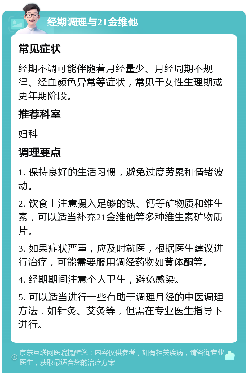 经期调理与21金维他 常见症状 经期不调可能伴随着月经量少、月经周期不规律、经血颜色异常等症状，常见于女性生理期或更年期阶段。 推荐科室 妇科 调理要点 1. 保持良好的生活习惯，避免过度劳累和情绪波动。 2. 饮食上注意摄入足够的铁、钙等矿物质和维生素，可以适当补充21金维他等多种维生素矿物质片。 3. 如果症状严重，应及时就医，根据医生建议进行治疗，可能需要服用调经药物如黄体酮等。 4. 经期期间注意个人卫生，避免感染。 5. 可以适当进行一些有助于调理月经的中医调理方法，如针灸、艾灸等，但需在专业医生指导下进行。