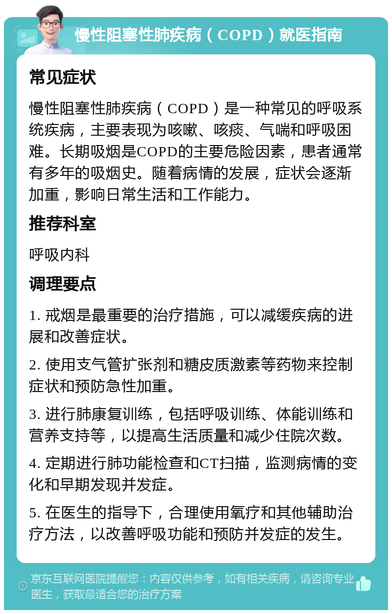 慢性阻塞性肺疾病（COPD）就医指南 常见症状 慢性阻塞性肺疾病（COPD）是一种常见的呼吸系统疾病，主要表现为咳嗽、咳痰、气喘和呼吸困难。长期吸烟是COPD的主要危险因素，患者通常有多年的吸烟史。随着病情的发展，症状会逐渐加重，影响日常生活和工作能力。 推荐科室 呼吸内科 调理要点 1. 戒烟是最重要的治疗措施，可以减缓疾病的进展和改善症状。 2. 使用支气管扩张剂和糖皮质激素等药物来控制症状和预防急性加重。 3. 进行肺康复训练，包括呼吸训练、体能训练和营养支持等，以提高生活质量和减少住院次数。 4. 定期进行肺功能检查和CT扫描，监测病情的变化和早期发现并发症。 5. 在医生的指导下，合理使用氧疗和其他辅助治疗方法，以改善呼吸功能和预防并发症的发生。