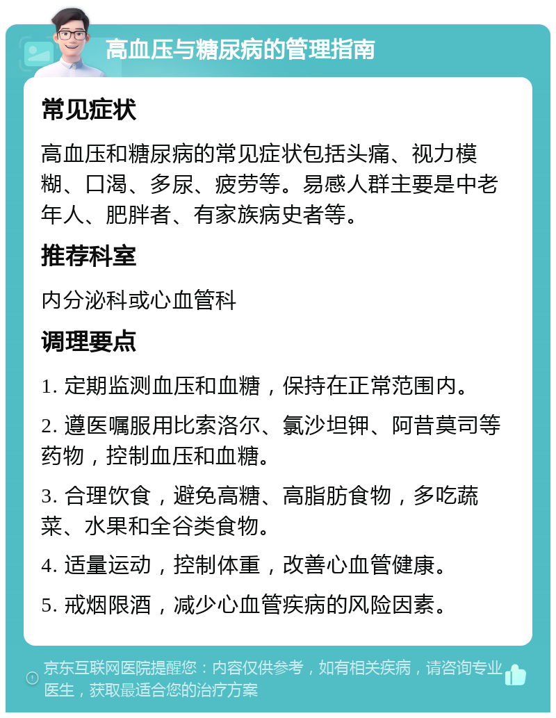 高血压与糖尿病的管理指南 常见症状 高血压和糖尿病的常见症状包括头痛、视力模糊、口渴、多尿、疲劳等。易感人群主要是中老年人、肥胖者、有家族病史者等。 推荐科室 内分泌科或心血管科 调理要点 1. 定期监测血压和血糖，保持在正常范围内。 2. 遵医嘱服用比索洛尔、氯沙坦钾、阿昔莫司等药物，控制血压和血糖。 3. 合理饮食，避免高糖、高脂肪食物，多吃蔬菜、水果和全谷类食物。 4. 适量运动，控制体重，改善心血管健康。 5. 戒烟限酒，减少心血管疾病的风险因素。