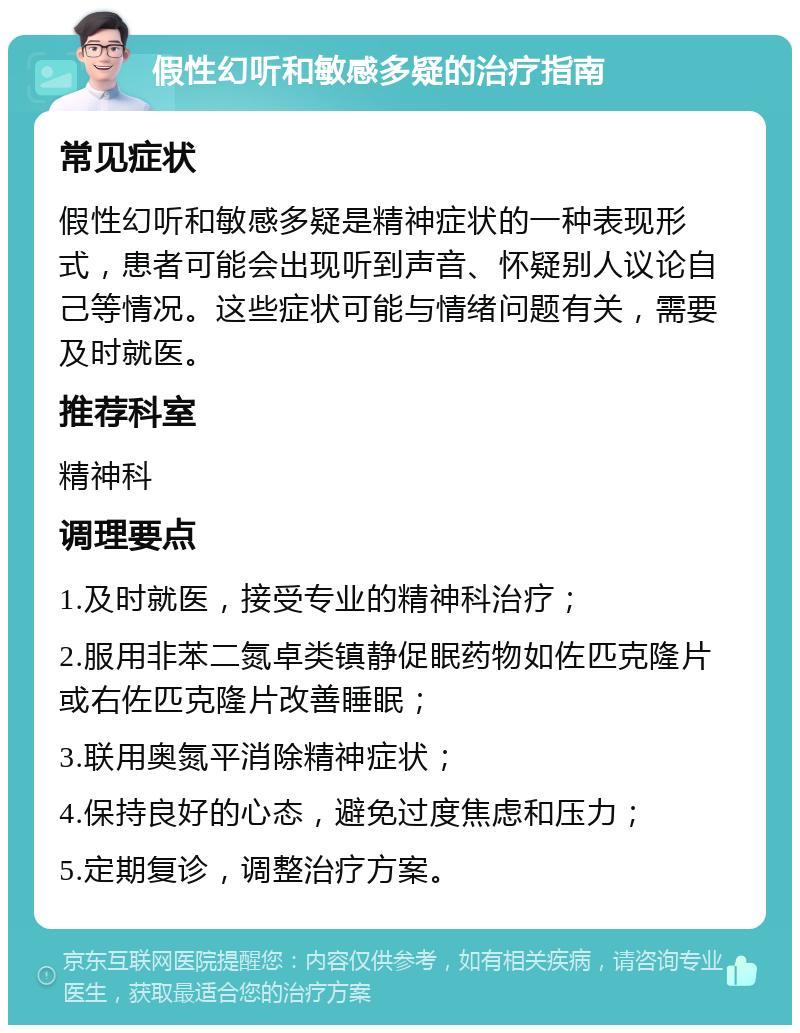 假性幻听和敏感多疑的治疗指南 常见症状 假性幻听和敏感多疑是精神症状的一种表现形式，患者可能会出现听到声音、怀疑别人议论自己等情况。这些症状可能与情绪问题有关，需要及时就医。 推荐科室 精神科 调理要点 1.及时就医，接受专业的精神科治疗； 2.服用非苯二氮卓类镇静促眠药物如佐匹克隆片或右佐匹克隆片改善睡眠； 3.联用奥氮平消除精神症状； 4.保持良好的心态，避免过度焦虑和压力； 5.定期复诊，调整治疗方案。