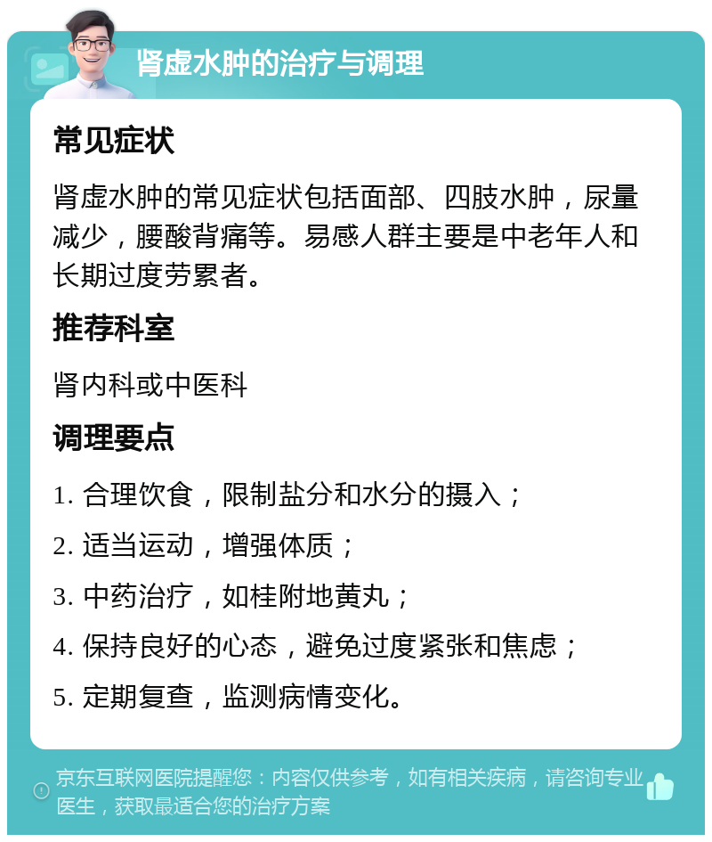 肾虚水肿的治疗与调理 常见症状 肾虚水肿的常见症状包括面部、四肢水肿，尿量减少，腰酸背痛等。易感人群主要是中老年人和长期过度劳累者。 推荐科室 肾内科或中医科 调理要点 1. 合理饮食，限制盐分和水分的摄入； 2. 适当运动，增强体质； 3. 中药治疗，如桂附地黄丸； 4. 保持良好的心态，避免过度紧张和焦虑； 5. 定期复查，监测病情变化。