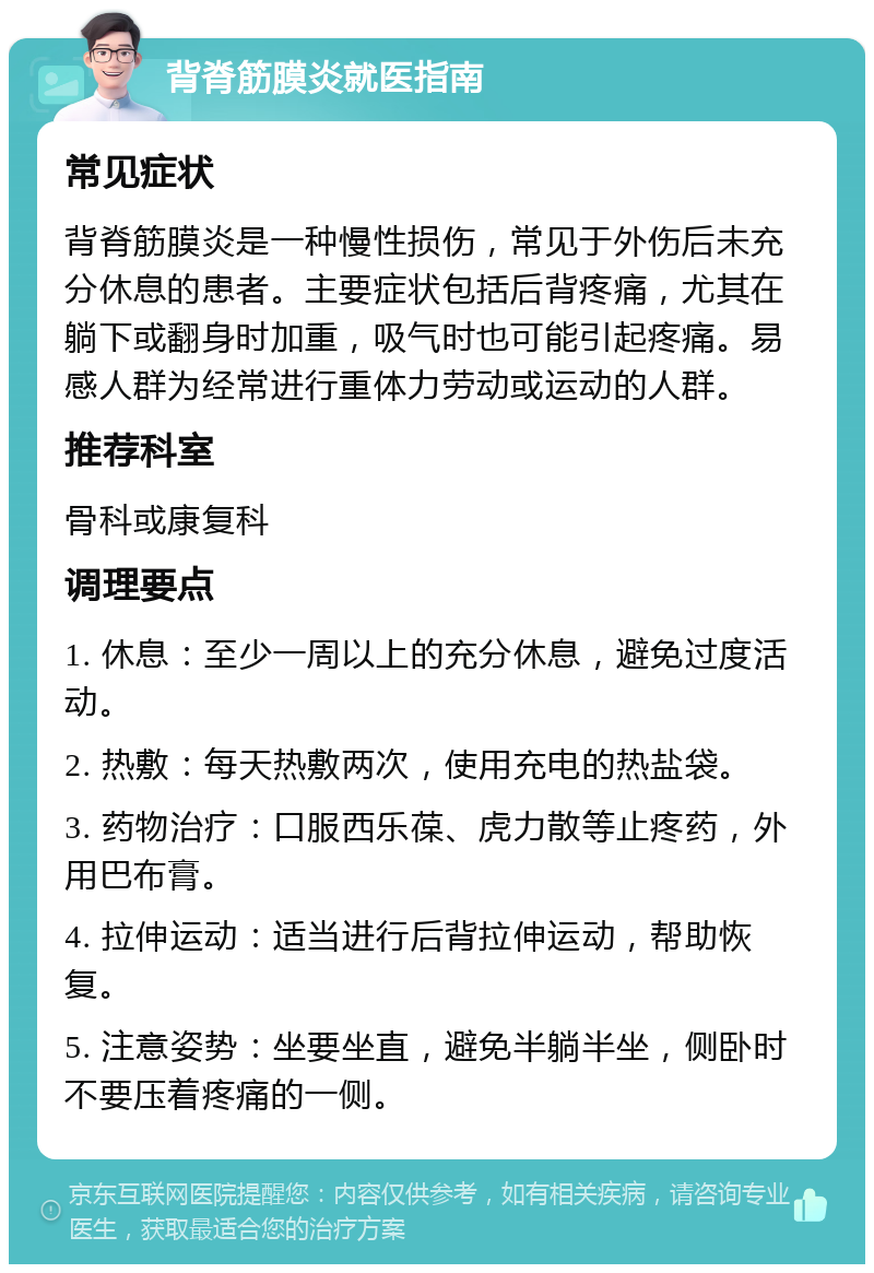 背脊筋膜炎就医指南 常见症状 背脊筋膜炎是一种慢性损伤，常见于外伤后未充分休息的患者。主要症状包括后背疼痛，尤其在躺下或翻身时加重，吸气时也可能引起疼痛。易感人群为经常进行重体力劳动或运动的人群。 推荐科室 骨科或康复科 调理要点 1. 休息：至少一周以上的充分休息，避免过度活动。 2. 热敷：每天热敷两次，使用充电的热盐袋。 3. 药物治疗：口服西乐葆、虎力散等止疼药，外用巴布膏。 4. 拉伸运动：适当进行后背拉伸运动，帮助恢复。 5. 注意姿势：坐要坐直，避免半躺半坐，侧卧时不要压着疼痛的一侧。