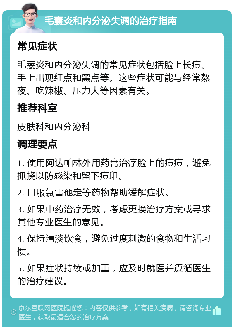 毛囊炎和内分泌失调的治疗指南 常见症状 毛囊炎和内分泌失调的常见症状包括脸上长痘、手上出现红点和黑点等。这些症状可能与经常熬夜、吃辣椒、压力大等因素有关。 推荐科室 皮肤科和内分泌科 调理要点 1. 使用阿达帕林外用药膏治疗脸上的痘痘，避免抓挠以防感染和留下痘印。 2. 口服氯雷他定等药物帮助缓解症状。 3. 如果中药治疗无效，考虑更换治疗方案或寻求其他专业医生的意见。 4. 保持清淡饮食，避免过度刺激的食物和生活习惯。 5. 如果症状持续或加重，应及时就医并遵循医生的治疗建议。