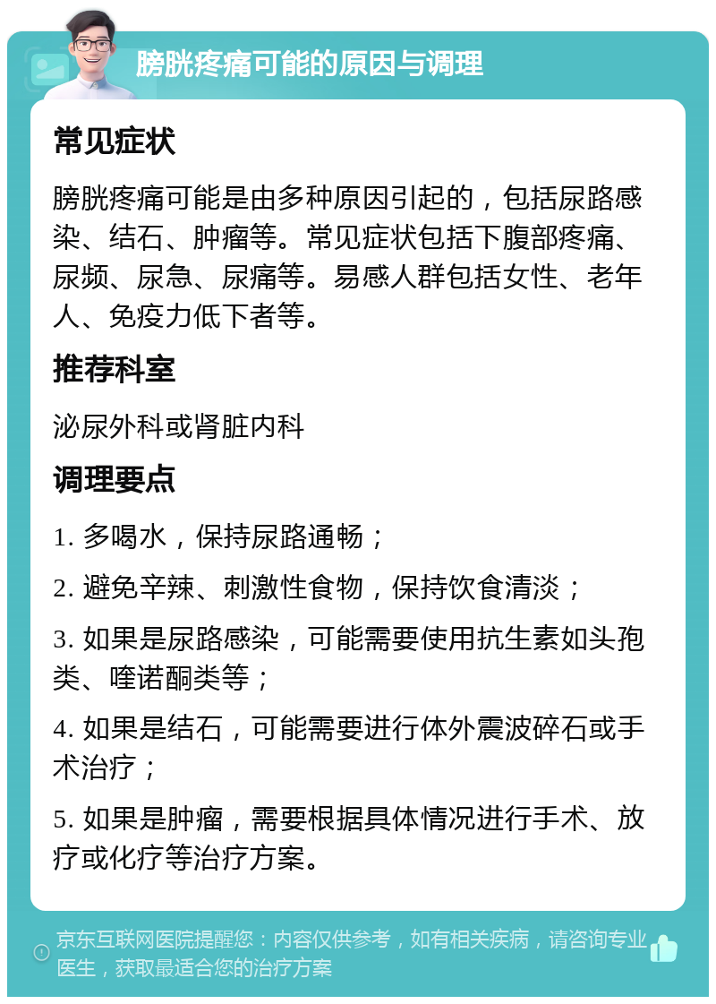 膀胱疼痛可能的原因与调理 常见症状 膀胱疼痛可能是由多种原因引起的，包括尿路感染、结石、肿瘤等。常见症状包括下腹部疼痛、尿频、尿急、尿痛等。易感人群包括女性、老年人、免疫力低下者等。 推荐科室 泌尿外科或肾脏内科 调理要点 1. 多喝水，保持尿路通畅； 2. 避免辛辣、刺激性食物，保持饮食清淡； 3. 如果是尿路感染，可能需要使用抗生素如头孢类、喹诺酮类等； 4. 如果是结石，可能需要进行体外震波碎石或手术治疗； 5. 如果是肿瘤，需要根据具体情况进行手术、放疗或化疗等治疗方案。