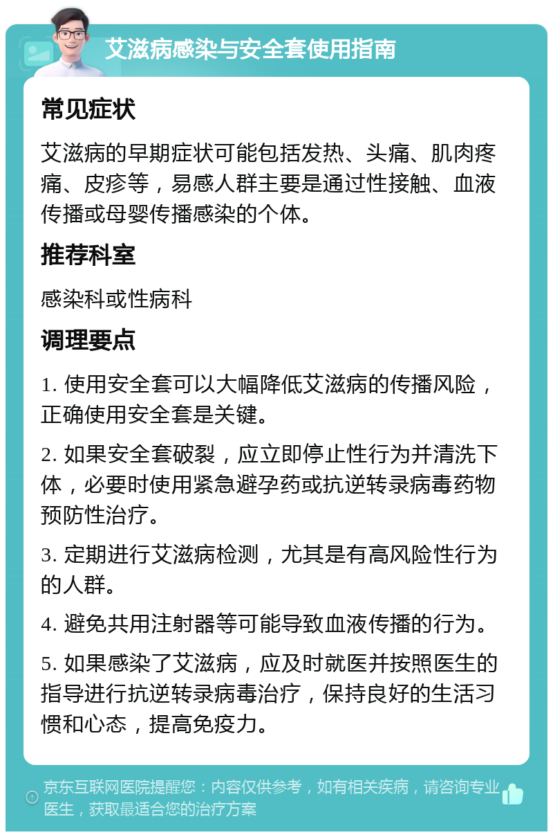 艾滋病感染与安全套使用指南 常见症状 艾滋病的早期症状可能包括发热、头痛、肌肉疼痛、皮疹等，易感人群主要是通过性接触、血液传播或母婴传播感染的个体。 推荐科室 感染科或性病科 调理要点 1. 使用安全套可以大幅降低艾滋病的传播风险，正确使用安全套是关键。 2. 如果安全套破裂，应立即停止性行为并清洗下体，必要时使用紧急避孕药或抗逆转录病毒药物预防性治疗。 3. 定期进行艾滋病检测，尤其是有高风险性行为的人群。 4. 避免共用注射器等可能导致血液传播的行为。 5. 如果感染了艾滋病，应及时就医并按照医生的指导进行抗逆转录病毒治疗，保持良好的生活习惯和心态，提高免疫力。