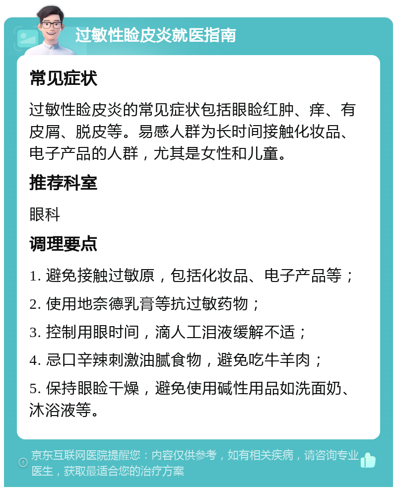 过敏性睑皮炎就医指南 常见症状 过敏性睑皮炎的常见症状包括眼睑红肿、痒、有皮屑、脱皮等。易感人群为长时间接触化妆品、电子产品的人群，尤其是女性和儿童。 推荐科室 眼科 调理要点 1. 避免接触过敏原，包括化妆品、电子产品等； 2. 使用地奈德乳膏等抗过敏药物； 3. 控制用眼时间，滴人工泪液缓解不适； 4. 忌口辛辣刺激油腻食物，避免吃牛羊肉； 5. 保持眼睑干燥，避免使用碱性用品如洗面奶、沐浴液等。