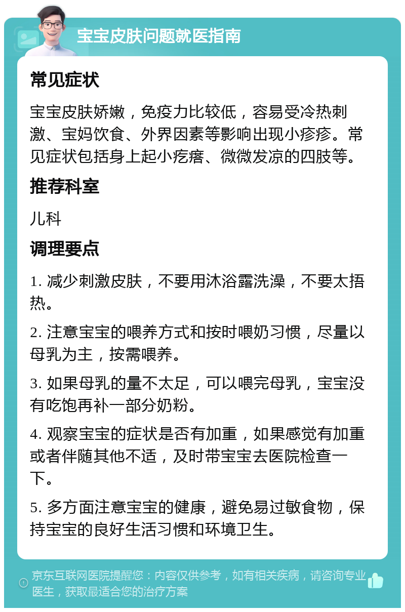 宝宝皮肤问题就医指南 常见症状 宝宝皮肤娇嫩，免疫力比较低，容易受冷热刺激、宝妈饮食、外界因素等影响出现小疹疹。常见症状包括身上起小疙瘩、微微发凉的四肢等。 推荐科室 儿科 调理要点 1. 减少刺激皮肤，不要用沐浴露洗澡，不要太捂热。 2. 注意宝宝的喂养方式和按时喂奶习惯，尽量以母乳为主，按需喂养。 3. 如果母乳的量不太足，可以喂完母乳，宝宝没有吃饱再补一部分奶粉。 4. 观察宝宝的症状是否有加重，如果感觉有加重或者伴随其他不适，及时带宝宝去医院检查一下。 5. 多方面注意宝宝的健康，避免易过敏食物，保持宝宝的良好生活习惯和环境卫生。