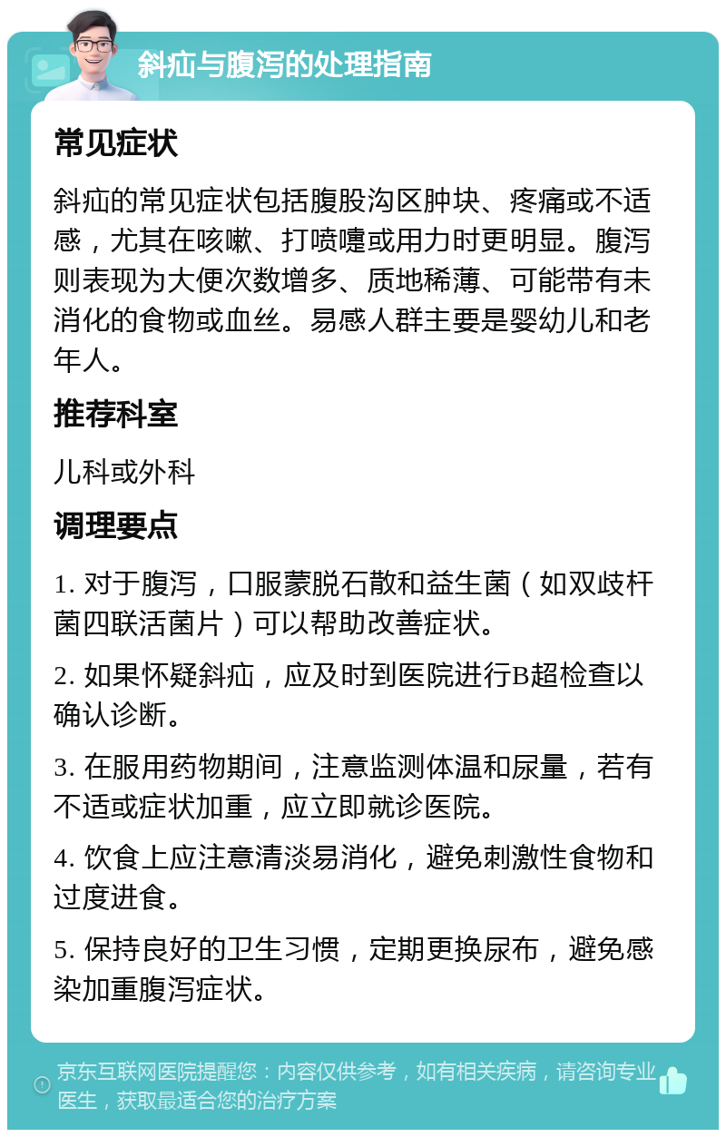 斜疝与腹泻的处理指南 常见症状 斜疝的常见症状包括腹股沟区肿块、疼痛或不适感，尤其在咳嗽、打喷嚏或用力时更明显。腹泻则表现为大便次数增多、质地稀薄、可能带有未消化的食物或血丝。易感人群主要是婴幼儿和老年人。 推荐科室 儿科或外科 调理要点 1. 对于腹泻，口服蒙脱石散和益生菌（如双歧杆菌四联活菌片）可以帮助改善症状。 2. 如果怀疑斜疝，应及时到医院进行B超检查以确认诊断。 3. 在服用药物期间，注意监测体温和尿量，若有不适或症状加重，应立即就诊医院。 4. 饮食上应注意清淡易消化，避免刺激性食物和过度进食。 5. 保持良好的卫生习惯，定期更换尿布，避免感染加重腹泻症状。