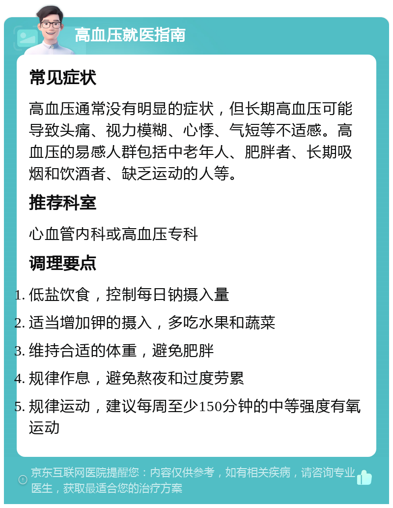 高血压就医指南 常见症状 高血压通常没有明显的症状，但长期高血压可能导致头痛、视力模糊、心悸、气短等不适感。高血压的易感人群包括中老年人、肥胖者、长期吸烟和饮酒者、缺乏运动的人等。 推荐科室 心血管内科或高血压专科 调理要点 低盐饮食，控制每日钠摄入量 适当增加钾的摄入，多吃水果和蔬菜 维持合适的体重，避免肥胖 规律作息，避免熬夜和过度劳累 规律运动，建议每周至少150分钟的中等强度有氧运动