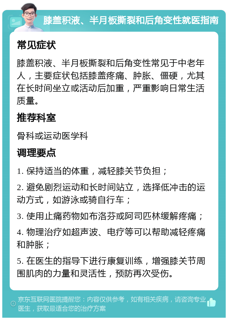 膝盖积液、半月板撕裂和后角变性就医指南 常见症状 膝盖积液、半月板撕裂和后角变性常见于中老年人，主要症状包括膝盖疼痛、肿胀、僵硬，尤其在长时间坐立或活动后加重，严重影响日常生活质量。 推荐科室 骨科或运动医学科 调理要点 1. 保持适当的体重，减轻膝关节负担； 2. 避免剧烈运动和长时间站立，选择低冲击的运动方式，如游泳或骑自行车； 3. 使用止痛药物如布洛芬或阿司匹林缓解疼痛； 4. 物理治疗如超声波、电疗等可以帮助减轻疼痛和肿胀； 5. 在医生的指导下进行康复训练，增强膝关节周围肌肉的力量和灵活性，预防再次受伤。