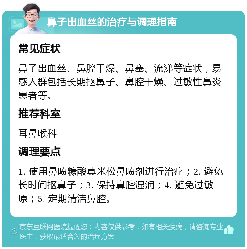 鼻子出血丝的治疗与调理指南 常见症状 鼻子出血丝、鼻腔干燥、鼻塞、流涕等症状，易感人群包括长期抠鼻子、鼻腔干燥、过敏性鼻炎患者等。 推荐科室 耳鼻喉科 调理要点 1. 使用鼻喷糠酸莫米松鼻喷剂进行治疗；2. 避免长时间抠鼻子；3. 保持鼻腔湿润；4. 避免过敏原；5. 定期清洁鼻腔。