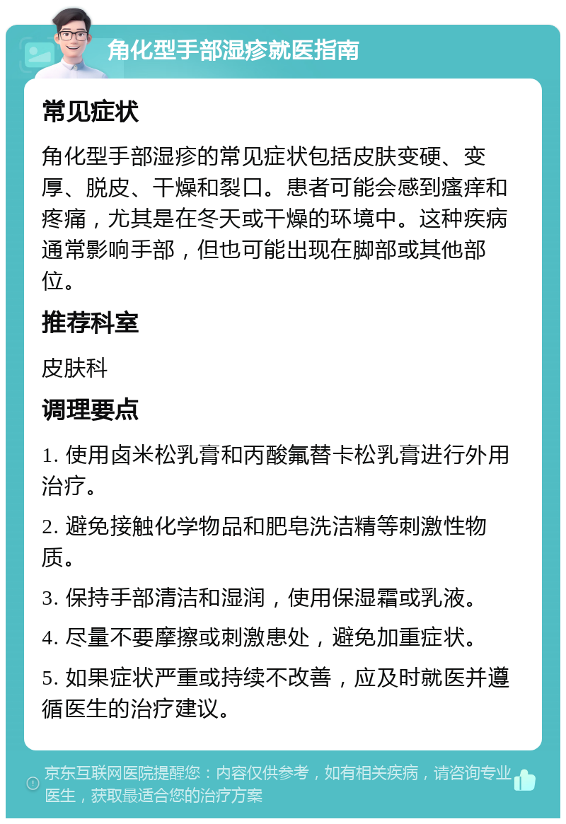 角化型手部湿疹就医指南 常见症状 角化型手部湿疹的常见症状包括皮肤变硬、变厚、脱皮、干燥和裂口。患者可能会感到瘙痒和疼痛，尤其是在冬天或干燥的环境中。这种疾病通常影响手部，但也可能出现在脚部或其他部位。 推荐科室 皮肤科 调理要点 1. 使用卤米松乳膏和丙酸氟替卡松乳膏进行外用治疗。 2. 避免接触化学物品和肥皂洗洁精等刺激性物质。 3. 保持手部清洁和湿润，使用保湿霜或乳液。 4. 尽量不要摩擦或刺激患处，避免加重症状。 5. 如果症状严重或持续不改善，应及时就医并遵循医生的治疗建议。