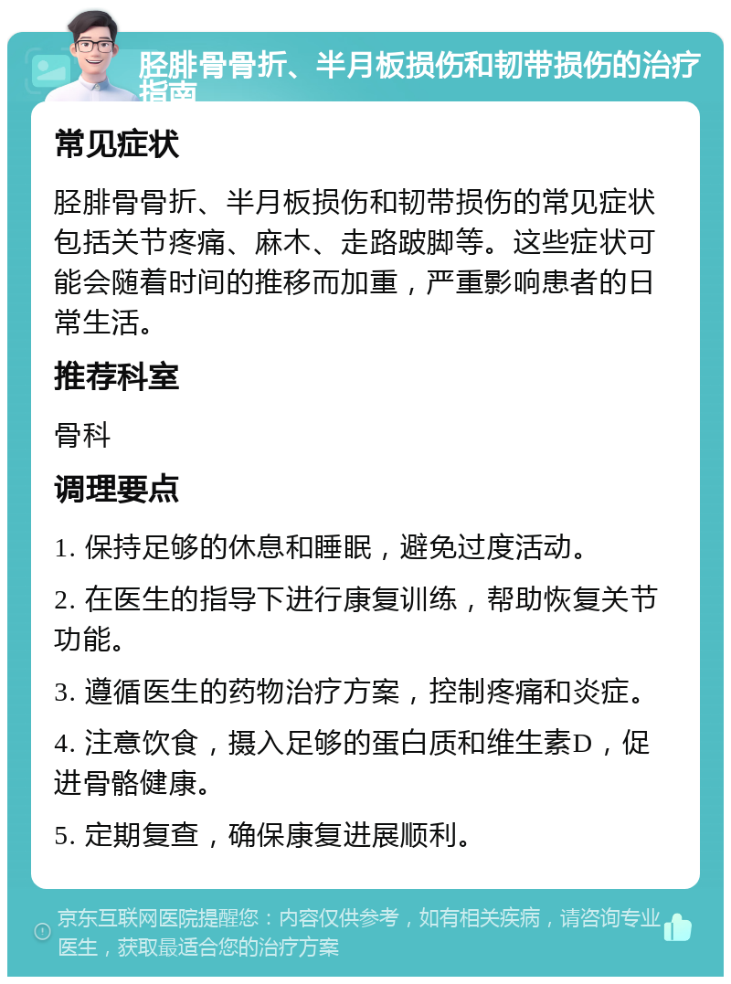 胫腓骨骨折、半月板损伤和韧带损伤的治疗指南 常见症状 胫腓骨骨折、半月板损伤和韧带损伤的常见症状包括关节疼痛、麻木、走路跛脚等。这些症状可能会随着时间的推移而加重，严重影响患者的日常生活。 推荐科室 骨科 调理要点 1. 保持足够的休息和睡眠，避免过度活动。 2. 在医生的指导下进行康复训练，帮助恢复关节功能。 3. 遵循医生的药物治疗方案，控制疼痛和炎症。 4. 注意饮食，摄入足够的蛋白质和维生素D，促进骨骼健康。 5. 定期复查，确保康复进展顺利。