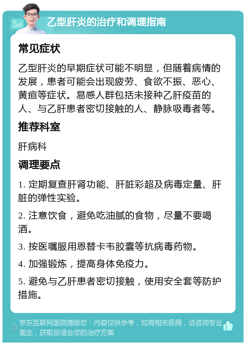 乙型肝炎的治疗和调理指南 常见症状 乙型肝炎的早期症状可能不明显，但随着病情的发展，患者可能会出现疲劳、食欲不振、恶心、黄疸等症状。易感人群包括未接种乙肝疫苗的人、与乙肝患者密切接触的人、静脉吸毒者等。 推荐科室 肝病科 调理要点 1. 定期复查肝肾功能、肝脏彩超及病毒定量、肝脏的弹性实验。 2. 注意饮食，避免吃油腻的食物，尽量不要喝酒。 3. 按医嘱服用恩替卡韦胶囊等抗病毒药物。 4. 加强锻炼，提高身体免疫力。 5. 避免与乙肝患者密切接触，使用安全套等防护措施。