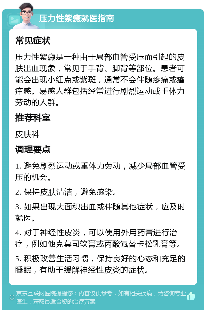 压力性紫癜就医指南 常见症状 压力性紫癜是一种由于局部血管受压而引起的皮肤出血现象，常见于手背、脚背等部位。患者可能会出现小红点或紫斑，通常不会伴随疼痛或瘙痒感。易感人群包括经常进行剧烈运动或重体力劳动的人群。 推荐科室 皮肤科 调理要点 1. 避免剧烈运动或重体力劳动，减少局部血管受压的机会。 2. 保持皮肤清洁，避免感染。 3. 如果出现大面积出血或伴随其他症状，应及时就医。 4. 对于神经性皮炎，可以使用外用药膏进行治疗，例如他克莫司软膏或丙酸氟替卡松乳膏等。 5. 积极改善生活习惯，保持良好的心态和充足的睡眠，有助于缓解神经性皮炎的症状。