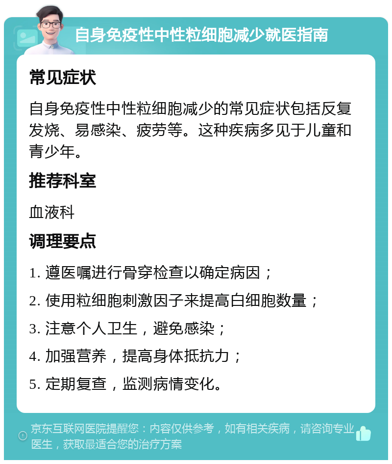 自身免疫性中性粒细胞减少就医指南 常见症状 自身免疫性中性粒细胞减少的常见症状包括反复发烧、易感染、疲劳等。这种疾病多见于儿童和青少年。 推荐科室 血液科 调理要点 1. 遵医嘱进行骨穿检查以确定病因； 2. 使用粒细胞刺激因子来提高白细胞数量； 3. 注意个人卫生，避免感染； 4. 加强营养，提高身体抵抗力； 5. 定期复查，监测病情变化。