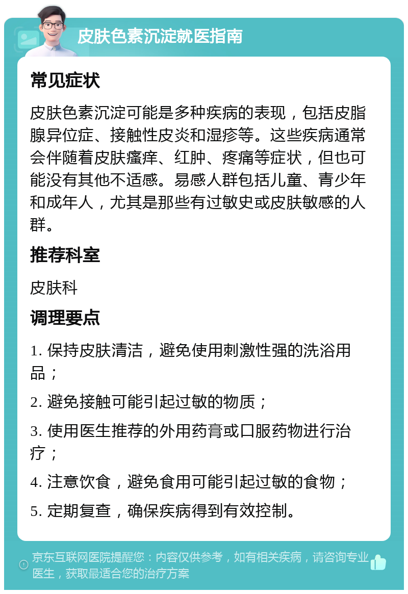 皮肤色素沉淀就医指南 常见症状 皮肤色素沉淀可能是多种疾病的表现，包括皮脂腺异位症、接触性皮炎和湿疹等。这些疾病通常会伴随着皮肤瘙痒、红肿、疼痛等症状，但也可能没有其他不适感。易感人群包括儿童、青少年和成年人，尤其是那些有过敏史或皮肤敏感的人群。 推荐科室 皮肤科 调理要点 1. 保持皮肤清洁，避免使用刺激性强的洗浴用品； 2. 避免接触可能引起过敏的物质； 3. 使用医生推荐的外用药膏或口服药物进行治疗； 4. 注意饮食，避免食用可能引起过敏的食物； 5. 定期复查，确保疾病得到有效控制。