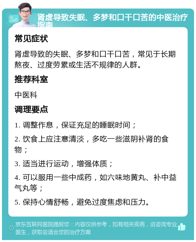 肾虚导致失眠、多梦和口干口苦的中医治疗指南 常见症状 肾虚导致的失眠、多梦和口干口苦，常见于长期熬夜、过度劳累或生活不规律的人群。 推荐科室 中医科 调理要点 1. 调整作息，保证充足的睡眠时间； 2. 饮食上应注意清淡，多吃一些滋阴补肾的食物； 3. 适当进行运动，增强体质； 4. 可以服用一些中成药，如六味地黄丸、补中益气丸等； 5. 保持心情舒畅，避免过度焦虑和压力。