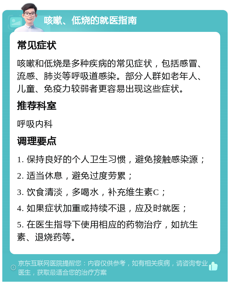 咳嗽、低烧的就医指南 常见症状 咳嗽和低烧是多种疾病的常见症状，包括感冒、流感、肺炎等呼吸道感染。部分人群如老年人、儿童、免疫力较弱者更容易出现这些症状。 推荐科室 呼吸内科 调理要点 1. 保持良好的个人卫生习惯，避免接触感染源； 2. 适当休息，避免过度劳累； 3. 饮食清淡，多喝水，补充维生素C； 4. 如果症状加重或持续不退，应及时就医； 5. 在医生指导下使用相应的药物治疗，如抗生素、退烧药等。