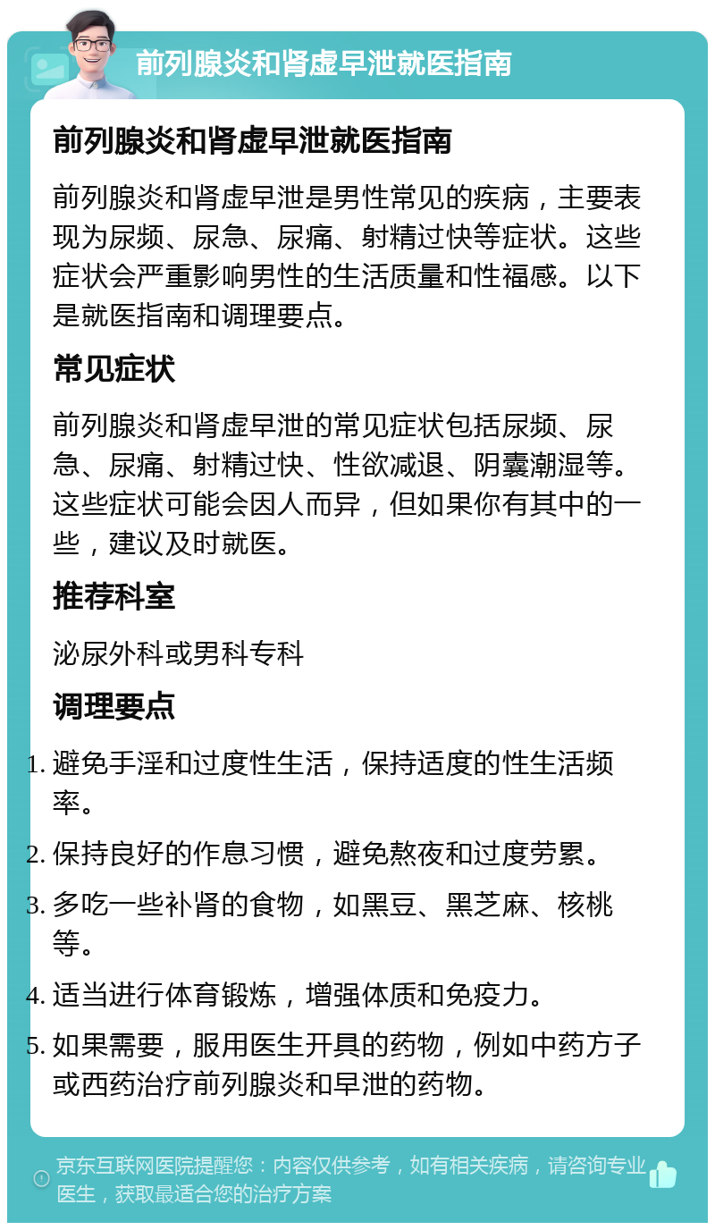 前列腺炎和肾虚早泄就医指南 前列腺炎和肾虚早泄就医指南 前列腺炎和肾虚早泄是男性常见的疾病，主要表现为尿频、尿急、尿痛、射精过快等症状。这些症状会严重影响男性的生活质量和性福感。以下是就医指南和调理要点。 常见症状 前列腺炎和肾虚早泄的常见症状包括尿频、尿急、尿痛、射精过快、性欲减退、阴囊潮湿等。这些症状可能会因人而异，但如果你有其中的一些，建议及时就医。 推荐科室 泌尿外科或男科专科 调理要点 避免手淫和过度性生活，保持适度的性生活频率。 保持良好的作息习惯，避免熬夜和过度劳累。 多吃一些补肾的食物，如黑豆、黑芝麻、核桃等。 适当进行体育锻炼，增强体质和免疫力。 如果需要，服用医生开具的药物，例如中药方子或西药治疗前列腺炎和早泄的药物。