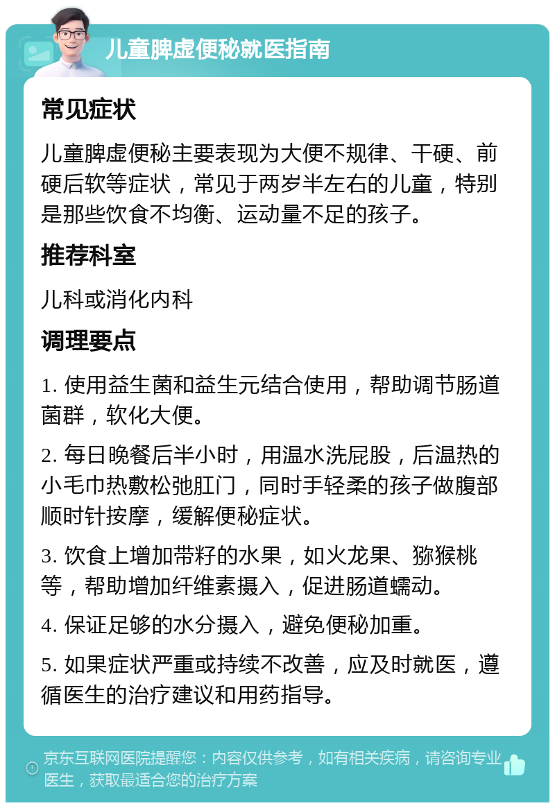 儿童脾虚便秘就医指南 常见症状 儿童脾虚便秘主要表现为大便不规律、干硬、前硬后软等症状，常见于两岁半左右的儿童，特别是那些饮食不均衡、运动量不足的孩子。 推荐科室 儿科或消化内科 调理要点 1. 使用益生菌和益生元结合使用，帮助调节肠道菌群，软化大便。 2. 每日晚餐后半小时，用温水洗屁股，后温热的小毛巾热敷松弛肛门，同时手轻柔的孩子做腹部顺时针按摩，缓解便秘症状。 3. 饮食上增加带籽的水果，如火龙果、猕猴桃等，帮助增加纤维素摄入，促进肠道蠕动。 4. 保证足够的水分摄入，避免便秘加重。 5. 如果症状严重或持续不改善，应及时就医，遵循医生的治疗建议和用药指导。