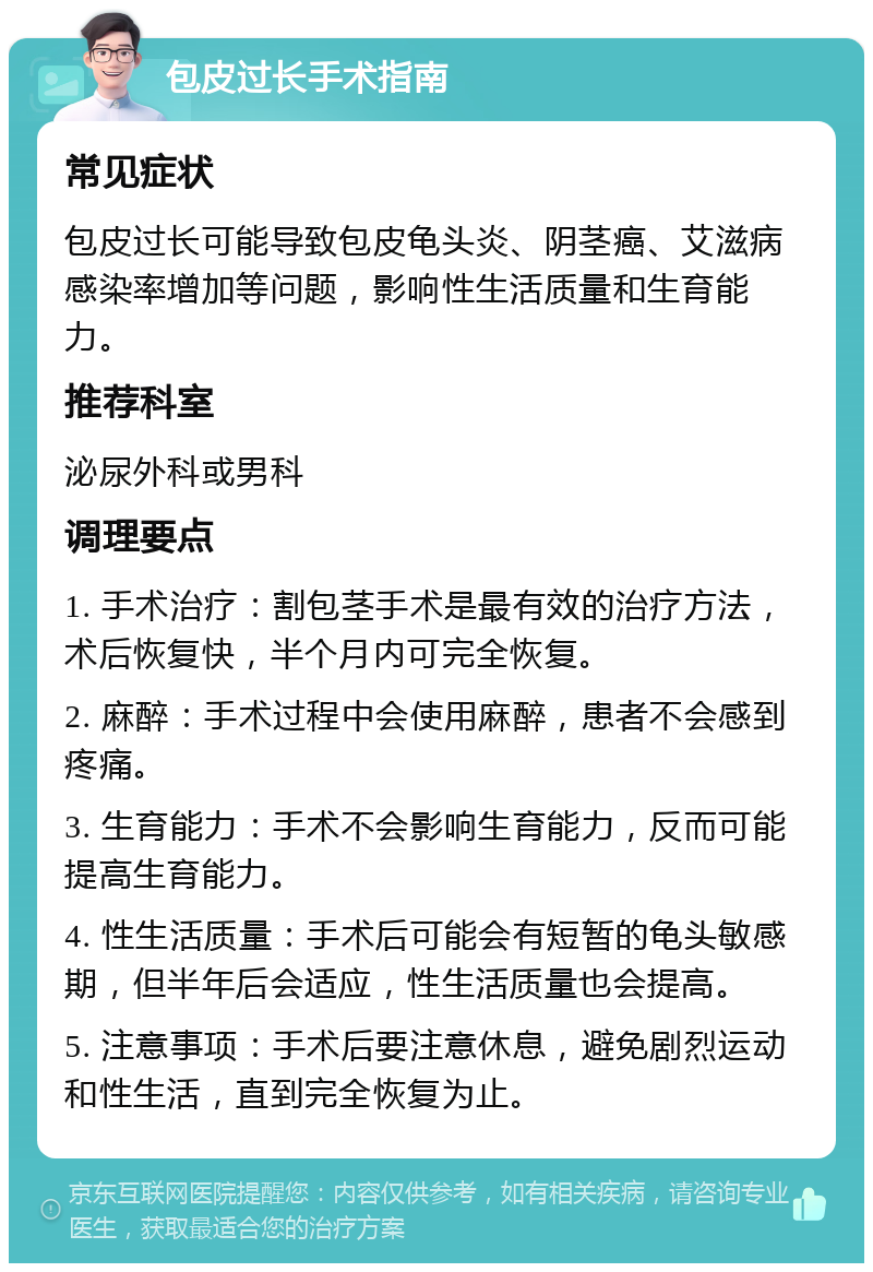 包皮过长手术指南 常见症状 包皮过长可能导致包皮龟头炎、阴茎癌、艾滋病感染率增加等问题，影响性生活质量和生育能力。 推荐科室 泌尿外科或男科 调理要点 1. 手术治疗：割包茎手术是最有效的治疗方法，术后恢复快，半个月内可完全恢复。 2. 麻醉：手术过程中会使用麻醉，患者不会感到疼痛。 3. 生育能力：手术不会影响生育能力，反而可能提高生育能力。 4. 性生活质量：手术后可能会有短暂的龟头敏感期，但半年后会适应，性生活质量也会提高。 5. 注意事项：手术后要注意休息，避免剧烈运动和性生活，直到完全恢复为止。