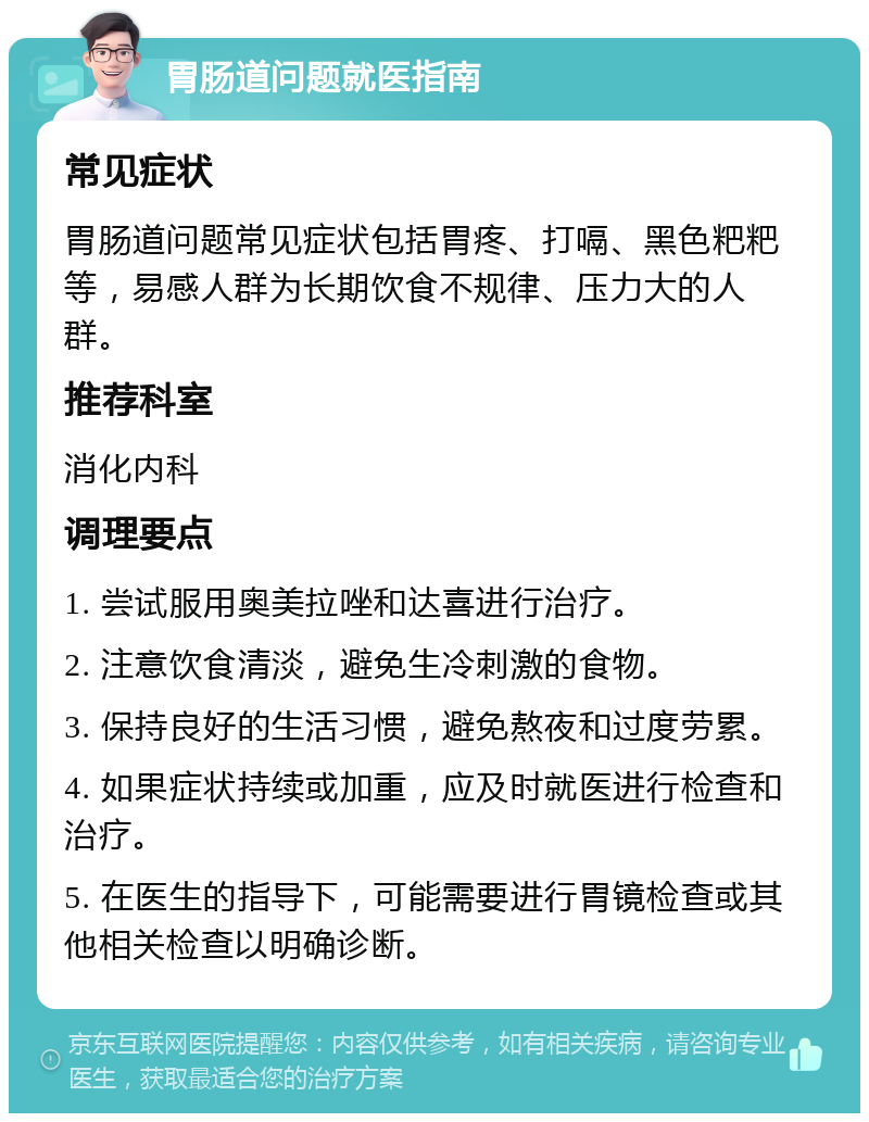 胃肠道问题就医指南 常见症状 胃肠道问题常见症状包括胃疼、打嗝、黑色粑粑等，易感人群为长期饮食不规律、压力大的人群。 推荐科室 消化内科 调理要点 1. 尝试服用奥美拉唑和达喜进行治疗。 2. 注意饮食清淡，避免生冷刺激的食物。 3. 保持良好的生活习惯，避免熬夜和过度劳累。 4. 如果症状持续或加重，应及时就医进行检查和治疗。 5. 在医生的指导下，可能需要进行胃镜检查或其他相关检查以明确诊断。