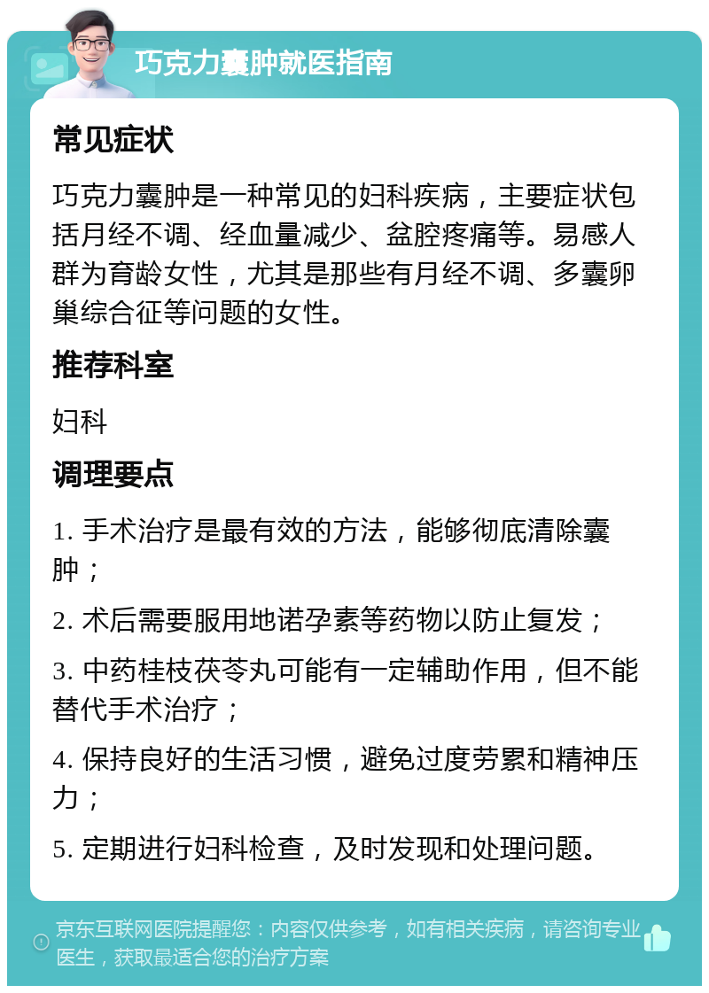 巧克力囊肿就医指南 常见症状 巧克力囊肿是一种常见的妇科疾病，主要症状包括月经不调、经血量减少、盆腔疼痛等。易感人群为育龄女性，尤其是那些有月经不调、多囊卵巢综合征等问题的女性。 推荐科室 妇科 调理要点 1. 手术治疗是最有效的方法，能够彻底清除囊肿； 2. 术后需要服用地诺孕素等药物以防止复发； 3. 中药桂枝茯苓丸可能有一定辅助作用，但不能替代手术治疗； 4. 保持良好的生活习惯，避免过度劳累和精神压力； 5. 定期进行妇科检查，及时发现和处理问题。