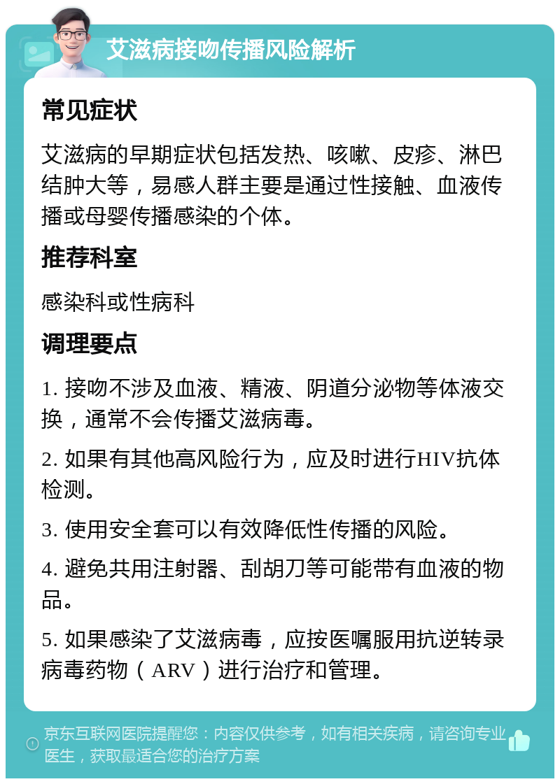 艾滋病接吻传播风险解析 常见症状 艾滋病的早期症状包括发热、咳嗽、皮疹、淋巴结肿大等，易感人群主要是通过性接触、血液传播或母婴传播感染的个体。 推荐科室 感染科或性病科 调理要点 1. 接吻不涉及血液、精液、阴道分泌物等体液交换，通常不会传播艾滋病毒。 2. 如果有其他高风险行为，应及时进行HIV抗体检测。 3. 使用安全套可以有效降低性传播的风险。 4. 避免共用注射器、刮胡刀等可能带有血液的物品。 5. 如果感染了艾滋病毒，应按医嘱服用抗逆转录病毒药物（ARV）进行治疗和管理。