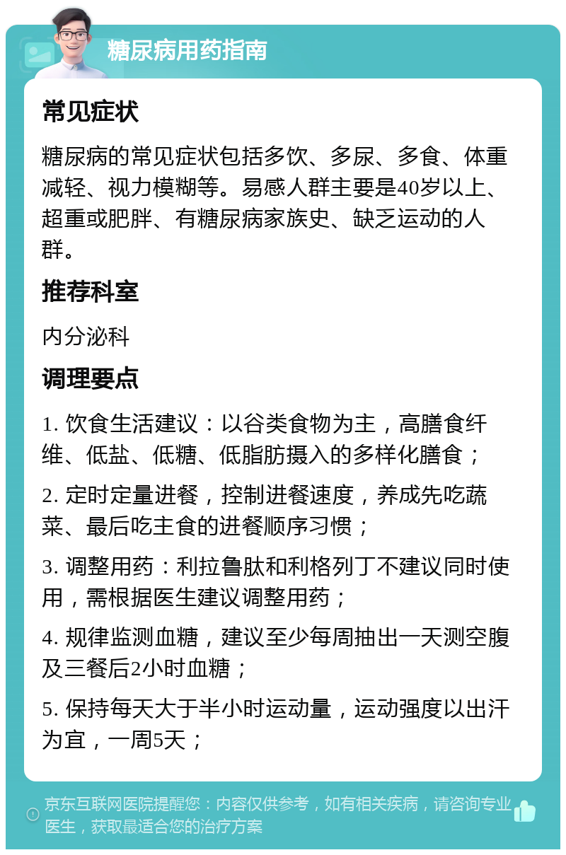 糖尿病用药指南 常见症状 糖尿病的常见症状包括多饮、多尿、多食、体重减轻、视力模糊等。易感人群主要是40岁以上、超重或肥胖、有糖尿病家族史、缺乏运动的人群。 推荐科室 内分泌科 调理要点 1. 饮食生活建议：以谷类食物为主，高膳食纤维、低盐、低糖、低脂肪摄入的多样化膳食； 2. 定时定量进餐，控制进餐速度，养成先吃蔬菜、最后吃主食的进餐顺序习惯； 3. 调整用药：利拉鲁肽和利格列丁不建议同时使用，需根据医生建议调整用药； 4. 规律监测血糖，建议至少每周抽出一天测空腹及三餐后2小时血糖； 5. 保持每天大于半小时运动量，运动强度以出汗为宜，一周5天；