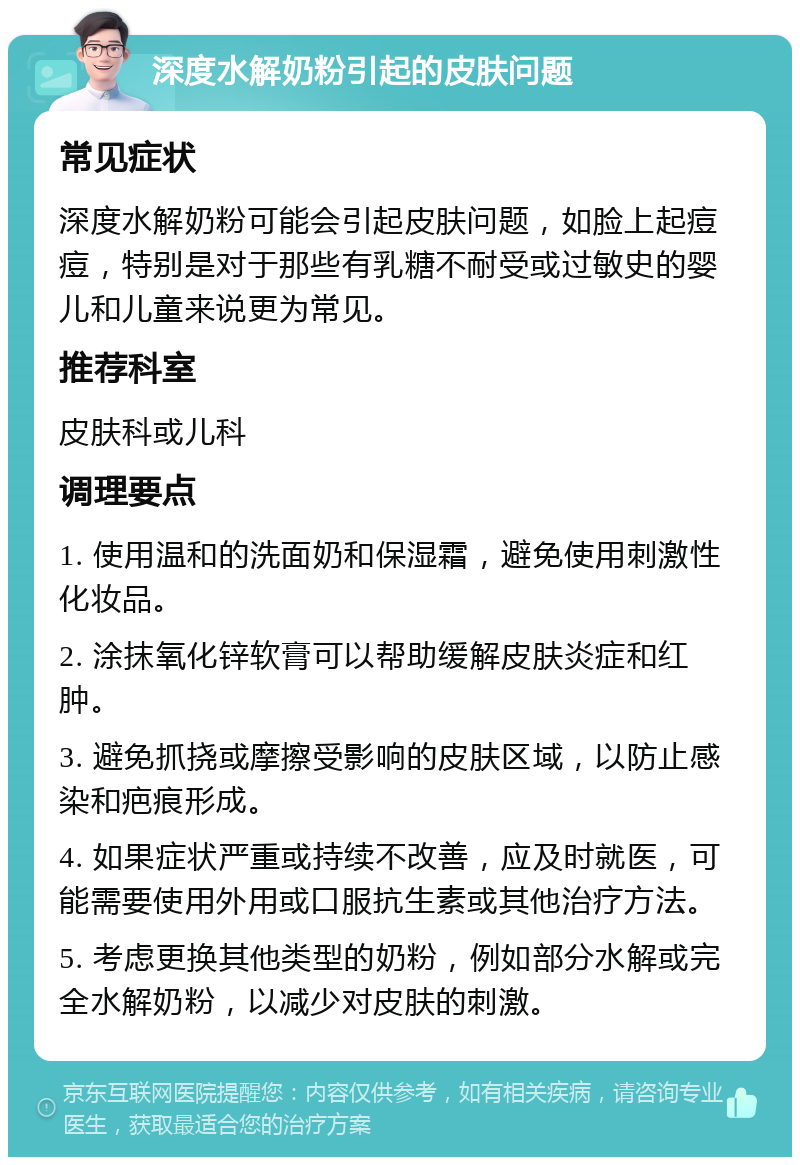 深度水解奶粉引起的皮肤问题 常见症状 深度水解奶粉可能会引起皮肤问题，如脸上起痘痘，特别是对于那些有乳糖不耐受或过敏史的婴儿和儿童来说更为常见。 推荐科室 皮肤科或儿科 调理要点 1. 使用温和的洗面奶和保湿霜，避免使用刺激性化妆品。 2. 涂抹氧化锌软膏可以帮助缓解皮肤炎症和红肿。 3. 避免抓挠或摩擦受影响的皮肤区域，以防止感染和疤痕形成。 4. 如果症状严重或持续不改善，应及时就医，可能需要使用外用或口服抗生素或其他治疗方法。 5. 考虑更换其他类型的奶粉，例如部分水解或完全水解奶粉，以减少对皮肤的刺激。