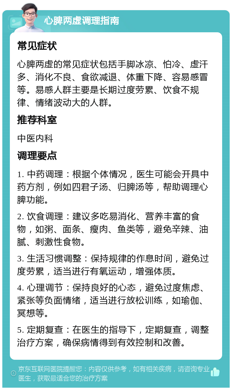 心脾两虚调理指南 常见症状 心脾两虚的常见症状包括手脚冰凉、怕冷、虚汗多、消化不良、食欲减退、体重下降、容易感冒等。易感人群主要是长期过度劳累、饮食不规律、情绪波动大的人群。 推荐科室 中医内科 调理要点 1. 中药调理：根据个体情况，医生可能会开具中药方剂，例如四君子汤、归脾汤等，帮助调理心脾功能。 2. 饮食调理：建议多吃易消化、营养丰富的食物，如粥、面条、瘦肉、鱼类等，避免辛辣、油腻、刺激性食物。 3. 生活习惯调整：保持规律的作息时间，避免过度劳累，适当进行有氧运动，增强体质。 4. 心理调节：保持良好的心态，避免过度焦虑、紧张等负面情绪，适当进行放松训练，如瑜伽、冥想等。 5. 定期复查：在医生的指导下，定期复查，调整治疗方案，确保病情得到有效控制和改善。