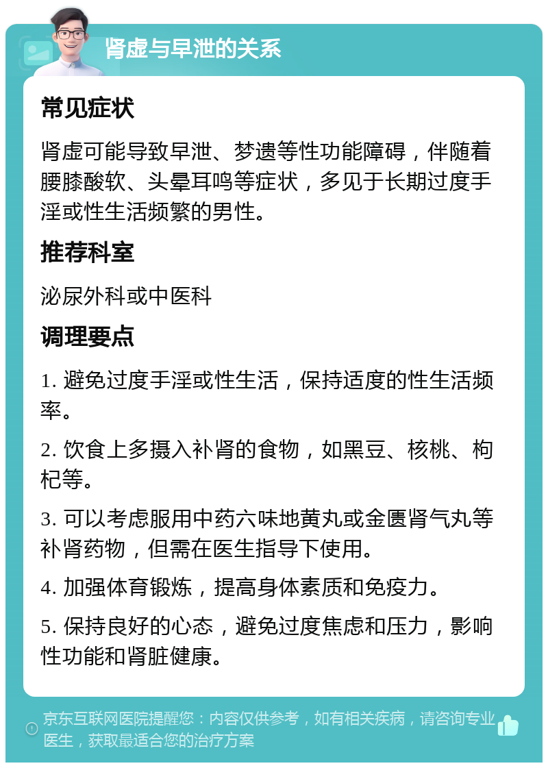 肾虚与早泄的关系 常见症状 肾虚可能导致早泄、梦遗等性功能障碍，伴随着腰膝酸软、头晕耳鸣等症状，多见于长期过度手淫或性生活频繁的男性。 推荐科室 泌尿外科或中医科 调理要点 1. 避免过度手淫或性生活，保持适度的性生活频率。 2. 饮食上多摄入补肾的食物，如黑豆、核桃、枸杞等。 3. 可以考虑服用中药六味地黄丸或金匮肾气丸等补肾药物，但需在医生指导下使用。 4. 加强体育锻炼，提高身体素质和免疫力。 5. 保持良好的心态，避免过度焦虑和压力，影响性功能和肾脏健康。