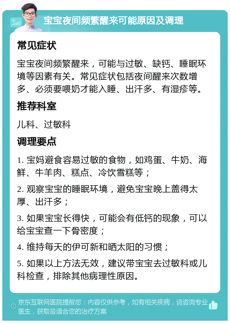 宝宝夜间频繁醒来可能原因及调理 常见症状 宝宝夜间频繁醒来，可能与过敏、缺钙、睡眠环境等因素有关。常见症状包括夜间醒来次数增多、必须要喂奶才能入睡、出汗多、有湿疹等。 推荐科室 儿科、过敏科 调理要点 1. 宝妈避食容易过敏的食物，如鸡蛋、牛奶、海鲜、牛羊肉、糕点、冷饮雪糕等； 2. 观察宝宝的睡眠环境，避免宝宝晚上盖得太厚、出汗多； 3. 如果宝宝长得快，可能会有低钙的现象，可以给宝宝查一下骨密度； 4. 维持每天的伊可新和晒太阳的习惯； 5. 如果以上方法无效，建议带宝宝去过敏科或儿科检查，排除其他病理性原因。