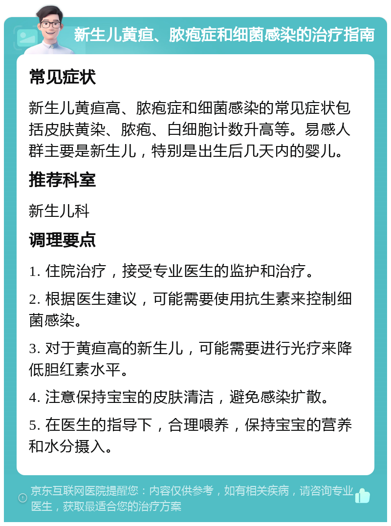 新生儿黄疸、脓疱症和细菌感染的治疗指南 常见症状 新生儿黄疸高、脓疱症和细菌感染的常见症状包括皮肤黄染、脓疱、白细胞计数升高等。易感人群主要是新生儿，特别是出生后几天内的婴儿。 推荐科室 新生儿科 调理要点 1. 住院治疗，接受专业医生的监护和治疗。 2. 根据医生建议，可能需要使用抗生素来控制细菌感染。 3. 对于黄疸高的新生儿，可能需要进行光疗来降低胆红素水平。 4. 注意保持宝宝的皮肤清洁，避免感染扩散。 5. 在医生的指导下，合理喂养，保持宝宝的营养和水分摄入。