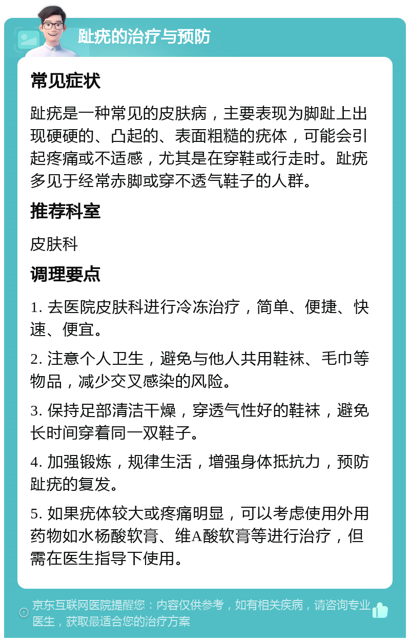 趾疣的治疗与预防 常见症状 趾疣是一种常见的皮肤病，主要表现为脚趾上出现硬硬的、凸起的、表面粗糙的疣体，可能会引起疼痛或不适感，尤其是在穿鞋或行走时。趾疣多见于经常赤脚或穿不透气鞋子的人群。 推荐科室 皮肤科 调理要点 1. 去医院皮肤科进行冷冻治疗，简单、便捷、快速、便宜。 2. 注意个人卫生，避免与他人共用鞋袜、毛巾等物品，减少交叉感染的风险。 3. 保持足部清洁干燥，穿透气性好的鞋袜，避免长时间穿着同一双鞋子。 4. 加强锻炼，规律生活，增强身体抵抗力，预防趾疣的复发。 5. 如果疣体较大或疼痛明显，可以考虑使用外用药物如水杨酸软膏、维A酸软膏等进行治疗，但需在医生指导下使用。