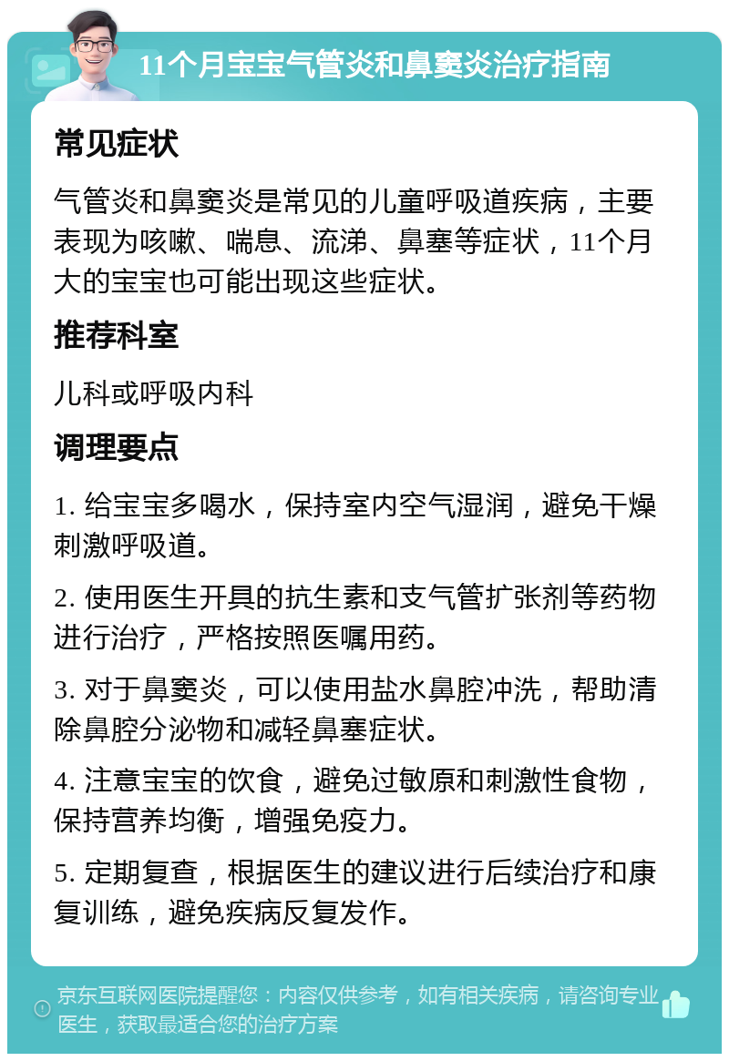 11个月宝宝气管炎和鼻窦炎治疗指南 常见症状 气管炎和鼻窦炎是常见的儿童呼吸道疾病，主要表现为咳嗽、喘息、流涕、鼻塞等症状，11个月大的宝宝也可能出现这些症状。 推荐科室 儿科或呼吸内科 调理要点 1. 给宝宝多喝水，保持室内空气湿润，避免干燥刺激呼吸道。 2. 使用医生开具的抗生素和支气管扩张剂等药物进行治疗，严格按照医嘱用药。 3. 对于鼻窦炎，可以使用盐水鼻腔冲洗，帮助清除鼻腔分泌物和减轻鼻塞症状。 4. 注意宝宝的饮食，避免过敏原和刺激性食物，保持营养均衡，增强免疫力。 5. 定期复查，根据医生的建议进行后续治疗和康复训练，避免疾病反复发作。