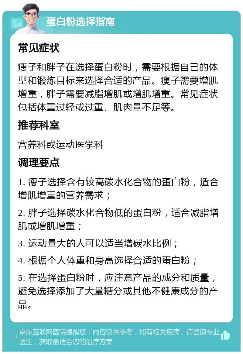 蛋白粉选择指南 常见症状 瘦子和胖子在选择蛋白粉时，需要根据自己的体型和锻炼目标来选择合适的产品。瘦子需要增肌增重，胖子需要减脂增肌或增肌增重。常见症状包括体重过轻或过重、肌肉量不足等。 推荐科室 营养科或运动医学科 调理要点 1. 瘦子选择含有较高碳水化合物的蛋白粉，适合增肌增重的营养需求； 2. 胖子选择碳水化合物低的蛋白粉，适合减脂增肌或增肌增重； 3. 运动量大的人可以适当增碳水比例； 4. 根据个人体重和身高选择合适的蛋白粉； 5. 在选择蛋白粉时，应注意产品的成分和质量，避免选择添加了大量糖分或其他不健康成分的产品。