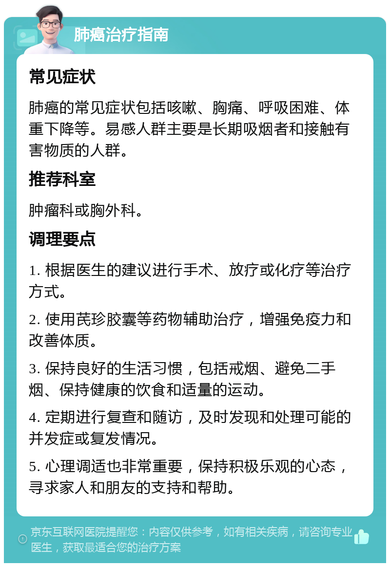 肺癌治疗指南 常见症状 肺癌的常见症状包括咳嗽、胸痛、呼吸困难、体重下降等。易感人群主要是长期吸烟者和接触有害物质的人群。 推荐科室 肿瘤科或胸外科。 调理要点 1. 根据医生的建议进行手术、放疗或化疗等治疗方式。 2. 使用芪珍胶囊等药物辅助治疗，增强免疫力和改善体质。 3. 保持良好的生活习惯，包括戒烟、避免二手烟、保持健康的饮食和适量的运动。 4. 定期进行复查和随访，及时发现和处理可能的并发症或复发情况。 5. 心理调适也非常重要，保持积极乐观的心态，寻求家人和朋友的支持和帮助。