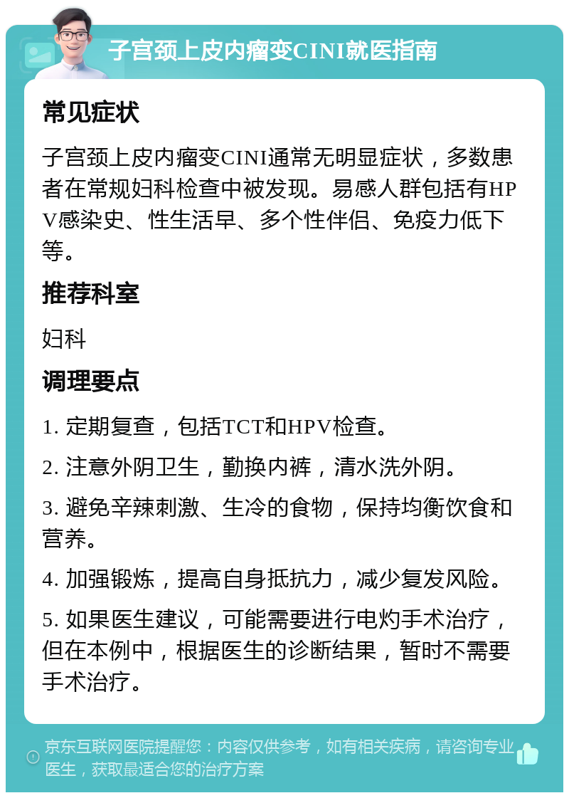 子宫颈上皮内瘤变CINI就医指南 常见症状 子宫颈上皮内瘤变CINI通常无明显症状，多数患者在常规妇科检查中被发现。易感人群包括有HPV感染史、性生活早、多个性伴侣、免疫力低下等。 推荐科室 妇科 调理要点 1. 定期复查，包括TCT和HPV检查。 2. 注意外阴卫生，勤换内裤，清水洗外阴。 3. 避免辛辣刺激、生冷的食物，保持均衡饮食和营养。 4. 加强锻炼，提高自身抵抗力，减少复发风险。 5. 如果医生建议，可能需要进行电灼手术治疗，但在本例中，根据医生的诊断结果，暂时不需要手术治疗。