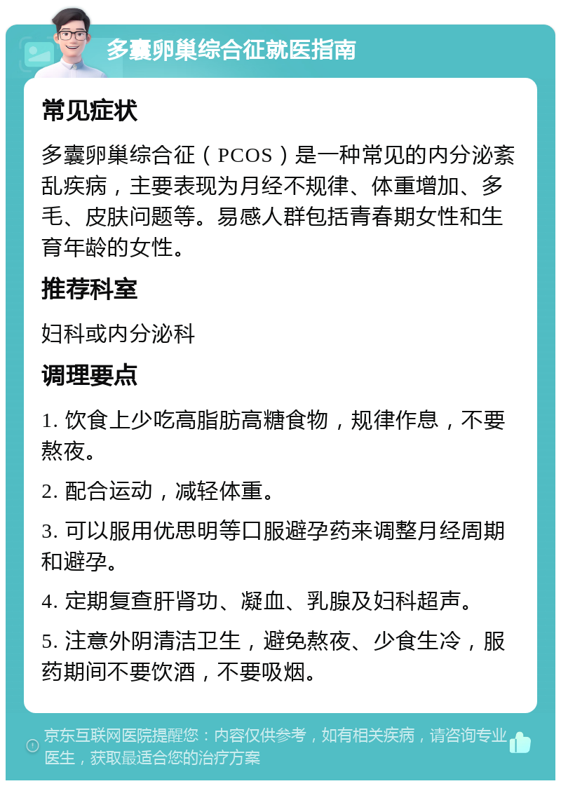 多囊卵巢综合征就医指南 常见症状 多囊卵巢综合征（PCOS）是一种常见的内分泌紊乱疾病，主要表现为月经不规律、体重增加、多毛、皮肤问题等。易感人群包括青春期女性和生育年龄的女性。 推荐科室 妇科或内分泌科 调理要点 1. 饮食上少吃高脂肪高糖食物，规律作息，不要熬夜。 2. 配合运动，减轻体重。 3. 可以服用优思明等口服避孕药来调整月经周期和避孕。 4. 定期复查肝肾功、凝血、乳腺及妇科超声。 5. 注意外阴清洁卫生，避免熬夜、少食生冷，服药期间不要饮酒，不要吸烟。