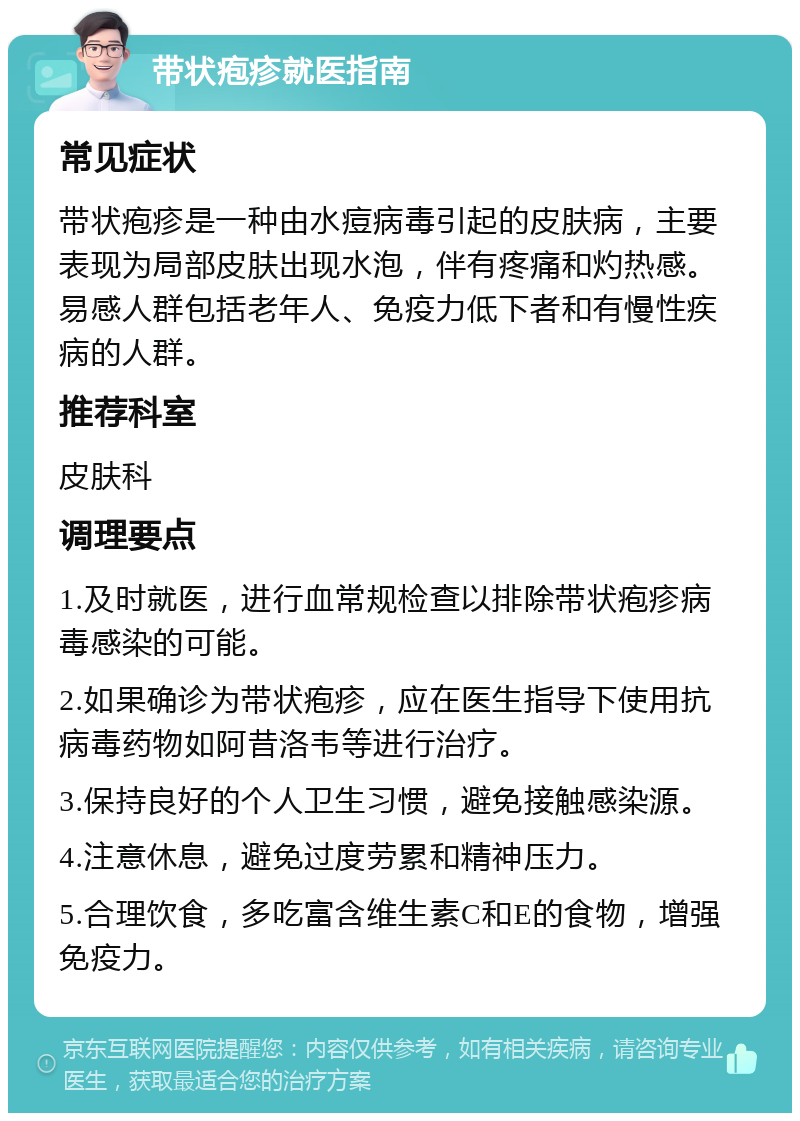 带状疱疹就医指南 常见症状 带状疱疹是一种由水痘病毒引起的皮肤病，主要表现为局部皮肤出现水泡，伴有疼痛和灼热感。易感人群包括老年人、免疫力低下者和有慢性疾病的人群。 推荐科室 皮肤科 调理要点 1.及时就医，进行血常规检查以排除带状疱疹病毒感染的可能。 2.如果确诊为带状疱疹，应在医生指导下使用抗病毒药物如阿昔洛韦等进行治疗。 3.保持良好的个人卫生习惯，避免接触感染源。 4.注意休息，避免过度劳累和精神压力。 5.合理饮食，多吃富含维生素C和E的食物，增强免疫力。