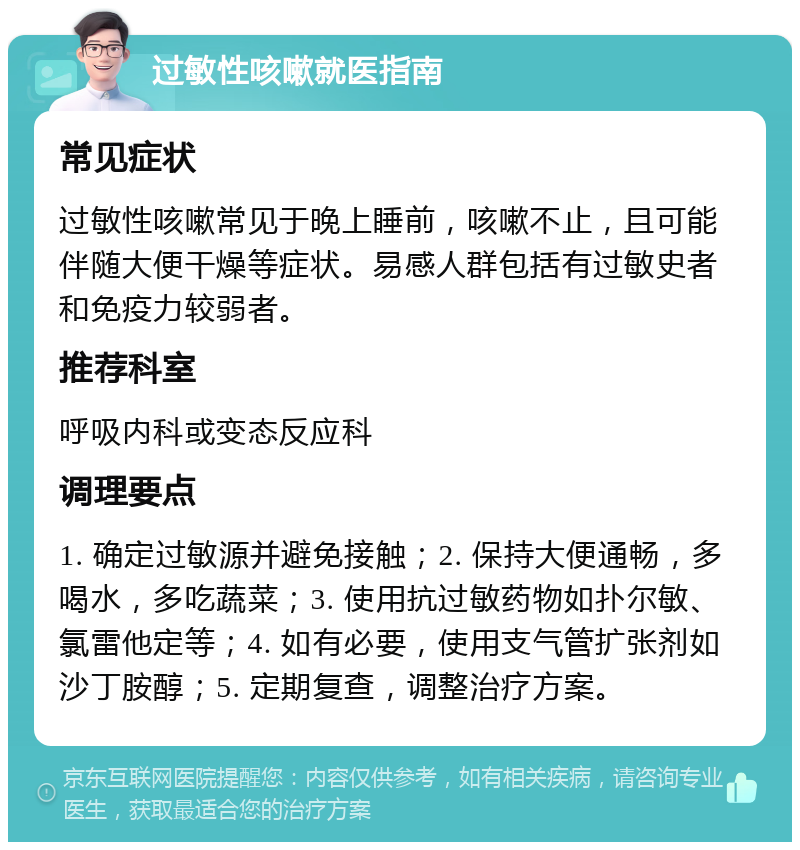 过敏性咳嗽就医指南 常见症状 过敏性咳嗽常见于晚上睡前，咳嗽不止，且可能伴随大便干燥等症状。易感人群包括有过敏史者和免疫力较弱者。 推荐科室 呼吸内科或变态反应科 调理要点 1. 确定过敏源并避免接触；2. 保持大便通畅，多喝水，多吃蔬菜；3. 使用抗过敏药物如扑尔敏、氯雷他定等；4. 如有必要，使用支气管扩张剂如沙丁胺醇；5. 定期复查，调整治疗方案。