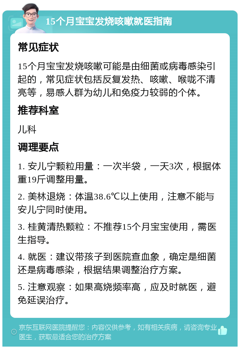 15个月宝宝发烧咳嗽就医指南 常见症状 15个月宝宝发烧咳嗽可能是由细菌或病毒感染引起的，常见症状包括反复发热、咳嗽、喉咙不清亮等，易感人群为幼儿和免疫力较弱的个体。 推荐科室 儿科 调理要点 1. 安儿宁颗粒用量：一次半袋，一天3次，根据体重19斤调整用量。 2. 美林退烧：体温38.6℃以上使用，注意不能与安儿宁同时使用。 3. 桂黄清热颗粒：不推荐15个月宝宝使用，需医生指导。 4. 就医：建议带孩子到医院查血象，确定是细菌还是病毒感染，根据结果调整治疗方案。 5. 注意观察：如果高烧频率高，应及时就医，避免延误治疗。