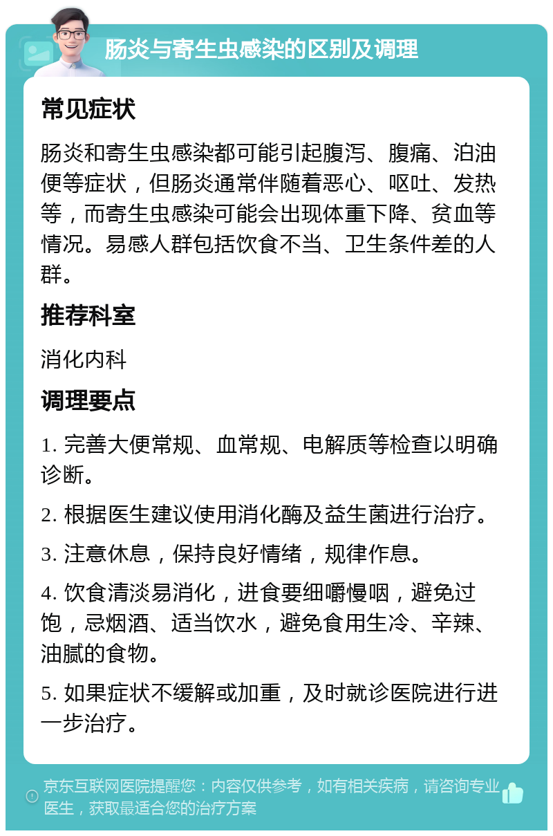 肠炎与寄生虫感染的区别及调理 常见症状 肠炎和寄生虫感染都可能引起腹泻、腹痛、泊油便等症状，但肠炎通常伴随着恶心、呕吐、发热等，而寄生虫感染可能会出现体重下降、贫血等情况。易感人群包括饮食不当、卫生条件差的人群。 推荐科室 消化内科 调理要点 1. 完善大便常规、血常规、电解质等检查以明确诊断。 2. 根据医生建议使用消化酶及益生菌进行治疗。 3. 注意休息，保持良好情绪，规律作息。 4. 饮食清淡易消化，进食要细嚼慢咽，避免过饱，忌烟酒、适当饮水，避免食用生冷、辛辣、油腻的食物。 5. 如果症状不缓解或加重，及时就诊医院进行进一步治疗。