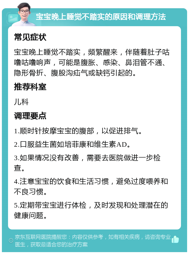 宝宝晚上睡觉不踏实的原因和调理方法 常见症状 宝宝晚上睡觉不踏实，频繁醒来，伴随着肚子咕噜咕噜响声，可能是腹胀、感染、鼻泪管不通、隐形骨折、腹股沟疝气或缺钙引起的。 推荐科室 儿科 调理要点 1.顺时针按摩宝宝的腹部，以促进排气。 2.口服益生菌如培菲康和维生素AD。 3.如果情况没有改善，需要去医院做进一步检查。 4.注意宝宝的饮食和生活习惯，避免过度喂养和不良习惯。 5.定期带宝宝进行体检，及时发现和处理潜在的健康问题。