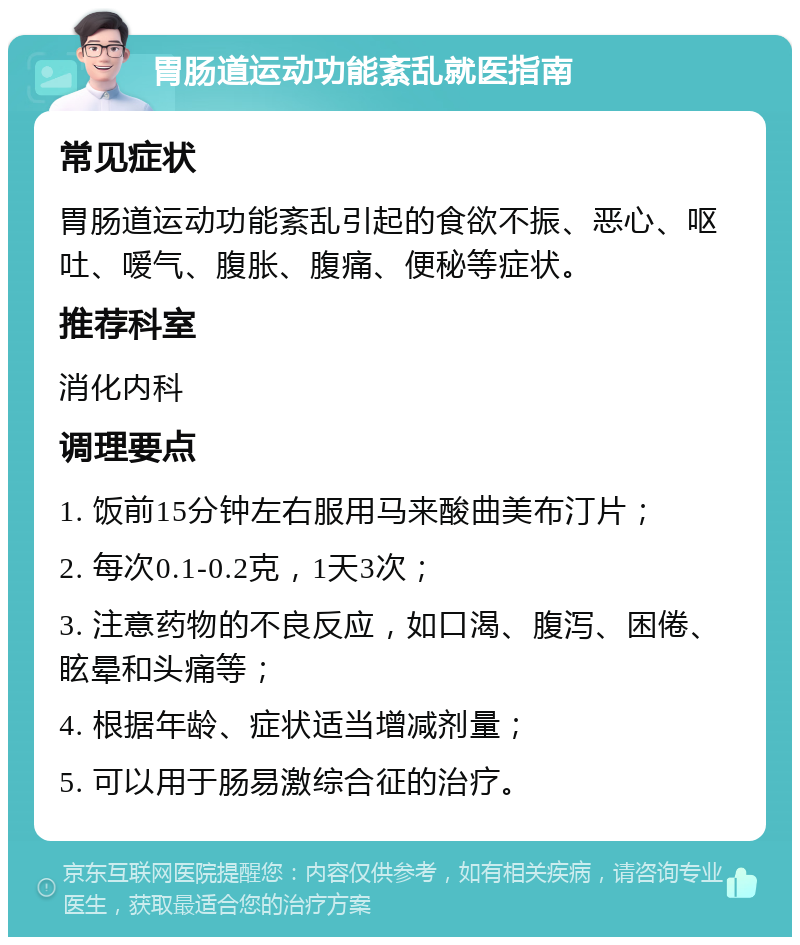 胃肠道运动功能紊乱就医指南 常见症状 胃肠道运动功能紊乱引起的食欲不振、恶心、呕吐、嗳气、腹胀、腹痛、便秘等症状。 推荐科室 消化内科 调理要点 1. 饭前15分钟左右服用马来酸曲美布汀片； 2. 每次0.1-0.2克，1天3次； 3. 注意药物的不良反应，如口渴、腹泻、困倦、眩晕和头痛等； 4. 根据年龄、症状适当增减剂量； 5. 可以用于肠易激综合征的治疗。