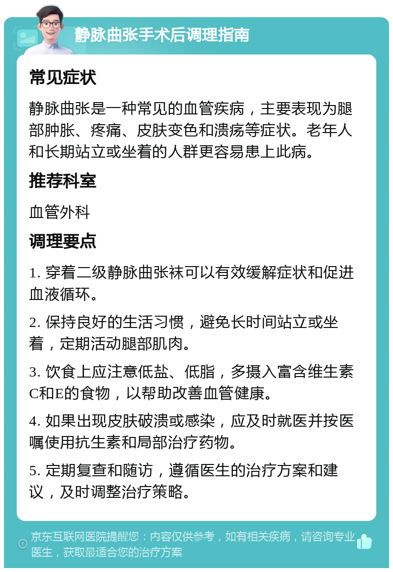 静脉曲张手术后调理指南 常见症状 静脉曲张是一种常见的血管疾病，主要表现为腿部肿胀、疼痛、皮肤变色和溃疡等症状。老年人和长期站立或坐着的人群更容易患上此病。 推荐科室 血管外科 调理要点 1. 穿着二级静脉曲张袜可以有效缓解症状和促进血液循环。 2. 保持良好的生活习惯，避免长时间站立或坐着，定期活动腿部肌肉。 3. 饮食上应注意低盐、低脂，多摄入富含维生素C和E的食物，以帮助改善血管健康。 4. 如果出现皮肤破溃或感染，应及时就医并按医嘱使用抗生素和局部治疗药物。 5. 定期复查和随访，遵循医生的治疗方案和建议，及时调整治疗策略。