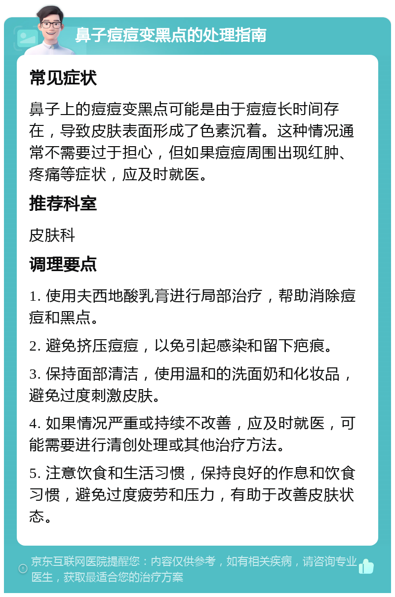 鼻子痘痘变黑点的处理指南 常见症状 鼻子上的痘痘变黑点可能是由于痘痘长时间存在，导致皮肤表面形成了色素沉着。这种情况通常不需要过于担心，但如果痘痘周围出现红肿、疼痛等症状，应及时就医。 推荐科室 皮肤科 调理要点 1. 使用夫西地酸乳膏进行局部治疗，帮助消除痘痘和黑点。 2. 避免挤压痘痘，以免引起感染和留下疤痕。 3. 保持面部清洁，使用温和的洗面奶和化妆品，避免过度刺激皮肤。 4. 如果情况严重或持续不改善，应及时就医，可能需要进行清创处理或其他治疗方法。 5. 注意饮食和生活习惯，保持良好的作息和饮食习惯，避免过度疲劳和压力，有助于改善皮肤状态。